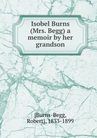 Robert Burns-Begg Isobel Burns (Mrs. Begg) a memoir by her grandson