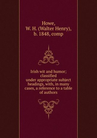 Walter Henry Howe Irish wit and humor; classified under appropriate subject headings, with, in many cases, a reference to a table of authors