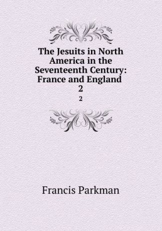 Francis Parkman The Jesuits in North America in the Seventeenth Century: France and England . 2