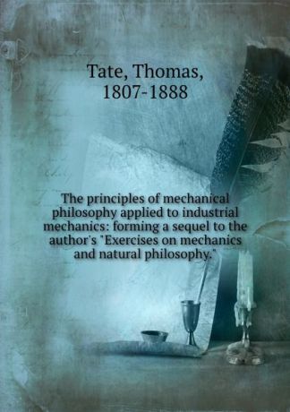 Thomas Tate The principles of mechanical philosophy applied to industrial mechanics: forming a sequel to the author.s "Exercises on mechanics and natural philosophy."