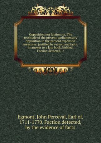 John Perceval Egmont Opposition not faction: or, The rectitude of the present parliamentary opposition to the present expensive measures, justified by reason and facts: in answer to a late book, intitled, Faction detected, .c.