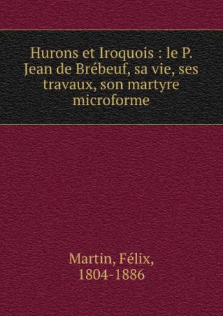 Félix Martin Hurons et Iroquois : le P. Jean de Brebeuf, sa vie, ses travaux, son martyre microforme