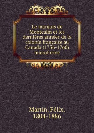 Félix Martin Le marquis de Montcalm et les dernieres annees de la colonie francaise au Canada (1756-1760) microforme