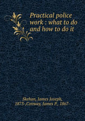 James Joseph Skehan Practical police work : what to do and how to do it