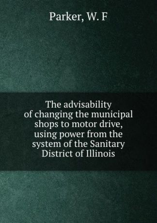 W.F. Parker The advisability of changing the municipal shops to motor drive, using power from the system of the Sanitary District of Illinois