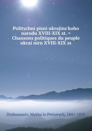 Mykhailo Petrovych Drahomaniv Politychni pisni ukrajins.koho narodu XVIII-XIX st. . Chansons politiques du peuple ukrainirn XVIII-XIX ss.