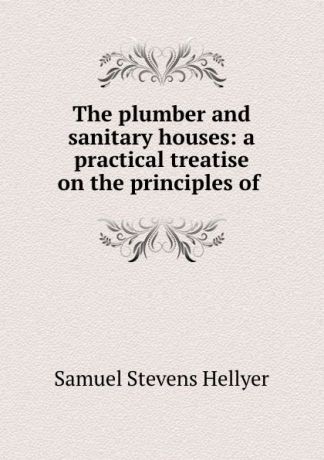 Samuel Stevens Hellyer The plumber and sanitary houses: a practical treatise on the principles of .