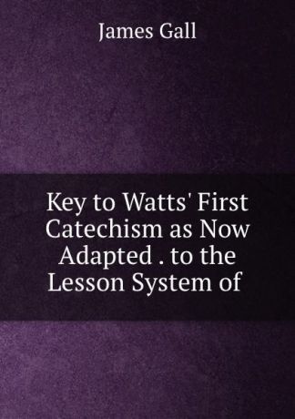James Gall Key to Watts. First Catechism as Now Adapted . to the Lesson System of .