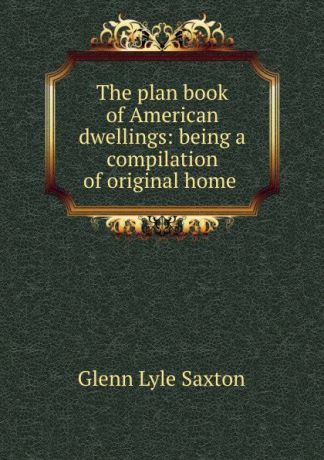 Glenn Lyle Saxton The plan book of American dwellings: being a compilation of original home .