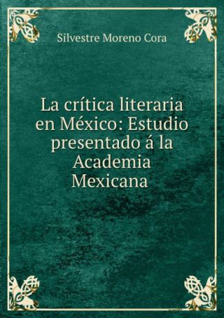 Silvestre Moreno Cora La critica literaria en Mexico: Estudio presentado a la Academia Mexicana .