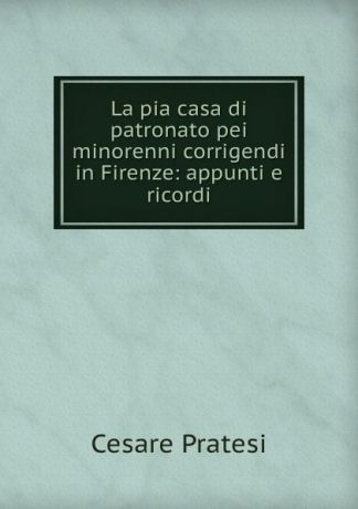 Cesare Pratesi La pia casa di patronato pei minorenni corrigendi in Firenze: appunti e ricordi