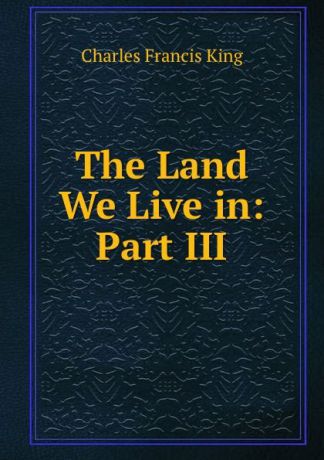 Charles Francis King The Land We Live in: Part III.