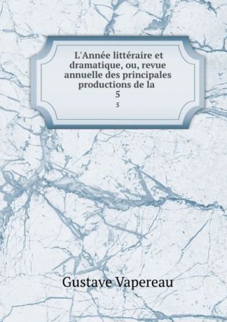 Gustave Vapereau L.Annee litteraire et dramatique, ou, revue annuelle des principales productions de la . 5