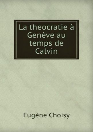 Eugène Choisy La theocratie a Geneve au temps de Calvin