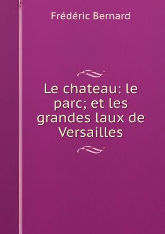 Frédéric Bernard Le chateau: le parc; et les grandes laux de Versailles