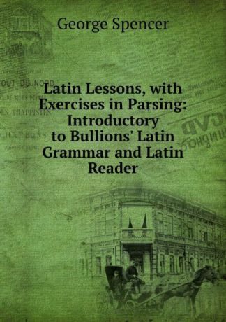 George Spencer Latin Lessons, with Exercises in Parsing: Introductory to Bullions. Latin Grammar and Latin Reader