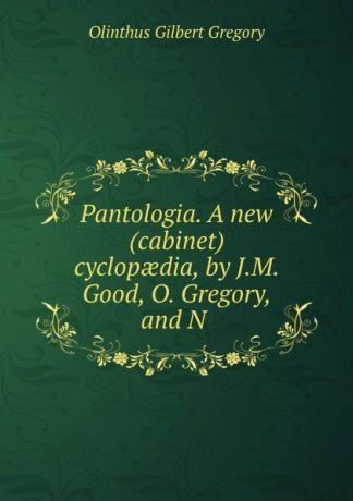 Olinthus Gilbert Gregory Pantologia. A new (cabinet) cyclopaedia, by J.M. Good, O. Gregory, and N .