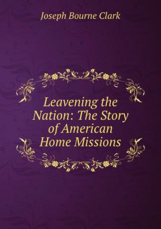 Joseph Bourne Clark Leavening the Nation: The Story of American Home Missions