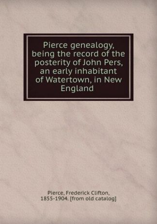 Frederick Clifton Pierce Pierce genealogy, being the record of the posterity of John Pers, an early inhabitant of Watertown, in New England