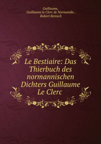 Guillaume le Clerc de Normandie Guillaume Le Bestiaire: Das Thierbuch des normannischen Dichters Guillaume Le Clerc .