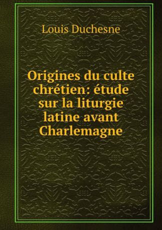 Louis Duchesne Origines du culte chretien: etude sur la liturgie latine avant Charlemagne