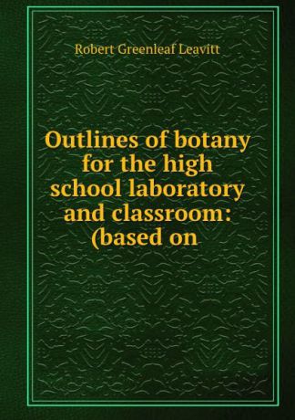 Robert Greenleaf Leavitt Outlines of botany for the high school laboratory and classroom: (based on .