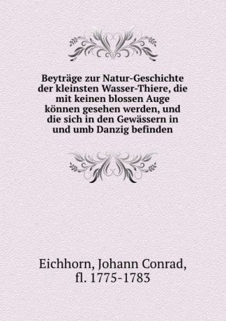 Johann Conrad Eichhorn Beytrage zur Natur-Geschichte der kleinsten Wasser-Thiere, die mit keinen blossen Auge konnen gesehen werden, und die sich in den Gewassern in und umb Danzig befinden