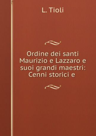 L. Tioli Ordine dei santi Maurizio e Lazzaro e suoi grandi maestri: Cenni storici e .