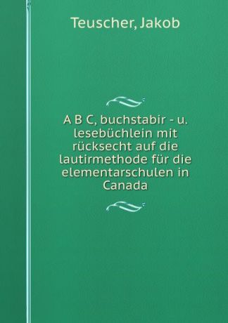 Jakob Teuscher A B C, buchstabir - u. lesebuchlein mit rucksecht auf die lautirmethode fur die elementarschulen in Canada