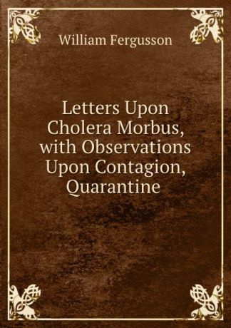 William Fergusson Letters Upon Cholera Morbus, with Observations Upon Contagion, Quarantine .