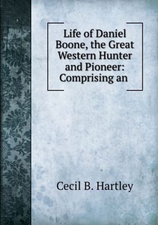 Cecil B. Hartley Life of Daniel Boone, the Great Western Hunter and Pioneer: Comprising an .