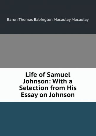 Thomas Babington Macaulay Life of Samuel Johnson: With a Selection from His Essay on Johnson