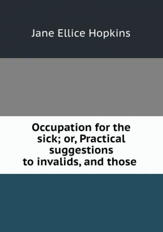 Jane Ellice Hopkins Occupation for the sick; or, Practical suggestions to invalids, and those .