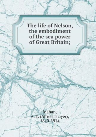Alfred Thayer Mahan The life of Nelson, the embodiment of the sea power of Great Britain;