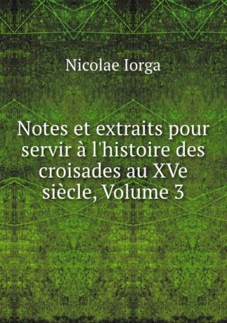 Nicolae Iorga Notes et extraits pour servir a l.histoire des croisades au XVe siecle, Volume 3