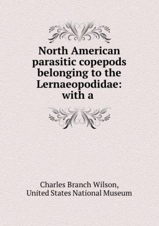Charles Branch Wilson North American parasitic copepods belonging to the Lernaeopodidae: with a .