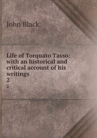 John Black Life of Torquato Tasso: with an historical and critical account of his writings. 2