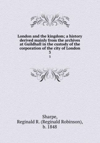 Reginald Robinson Sharpe London and the kingdom; a history derived mainly from the archives at Guildhall in the custody of the corporation of the city of London. 3