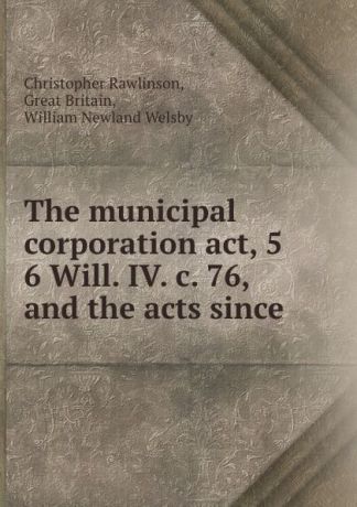Christopher Rawlinson The municipal corporation act, 5 . 6 Will. IV. c. 76, and the acts since .