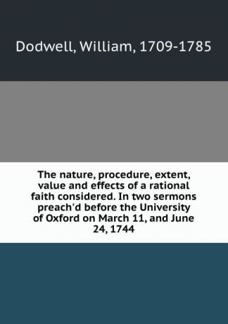 William Dodwell The nature, procedure, extent, value and effects of a rational faith considered. In two sermons preach.d before the University of Oxford on March 11, and June 24, 1744