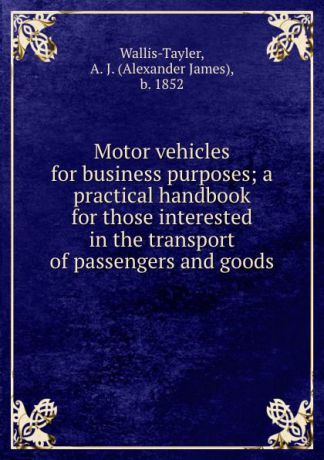 Alexander James Wallis-Tayler Motor vehicles for business purposes; a practical handbook for those interested in the transport of passengers and goods