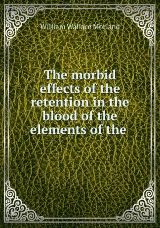 William Wallace Morland The morbid effects of the retention in the blood of the elements of the .