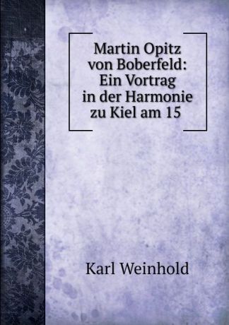 Karl Weinhold Martin Opitz von Boberfeld: Ein Vortrag in der Harmonie zu Kiel am 15 .