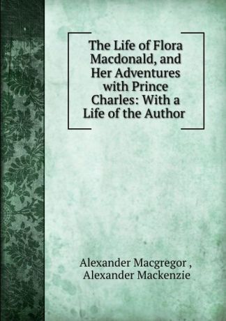 Alexander Macgregor The Life of Flora Macdonald, and Her Adventures with Prince Charles: With a Life of the Author .