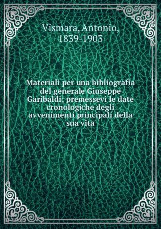 Antonio Vismara Materiali per una bibliografia del generale Giuseppe Garibaldi; premessevi le date cronologiche degli avvenimenti principali della sua vita