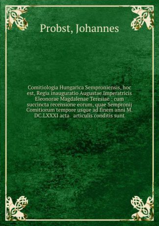 Johannes Probst Comitiologia Hungarica Semproniensis, hoc est, Regia inauguratio Augustae Imperatricis Eleonorae Magdalenae Teresiae : cum succincta recensione eorum, quae Sempronij Comitiorum tempore usque ad finem anni M.DC.LXXXI acta . articulis conditis sunt