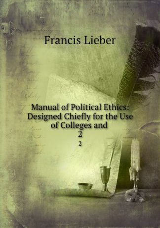 Francis Lieber Manual of Political Ethics: Designed Chiefly for the Use of Colleges and . 2