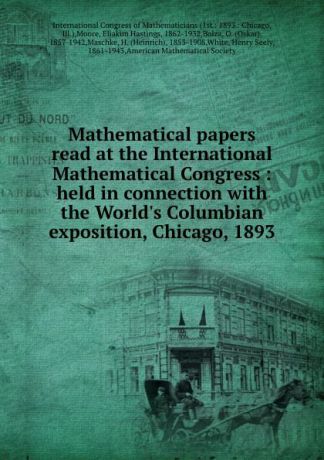 Eliakim Hastings Moore Mathematical papers read at the International Mathematical Congress : held in connection with the World.s Columbian exposition, Chicago, 1893