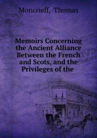 Thomas Moncrieff Memoirs Concerning the Ancient Alliance Between the French and Scots, and the Privileges of the .
