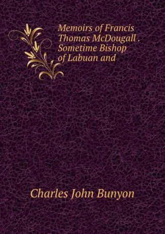 Charles John Bunyon Memoirs of Francis Thomas McDougall . Sometime Bishop of Labuan and .
